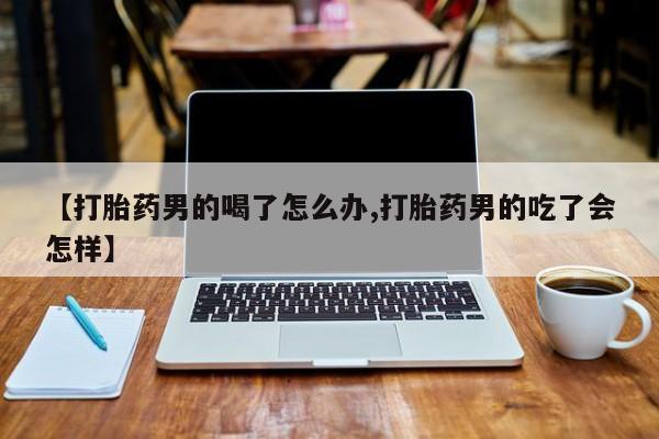 打胎药【打胎药男的喝了怎么办,打胎药男的吃了会怎样】