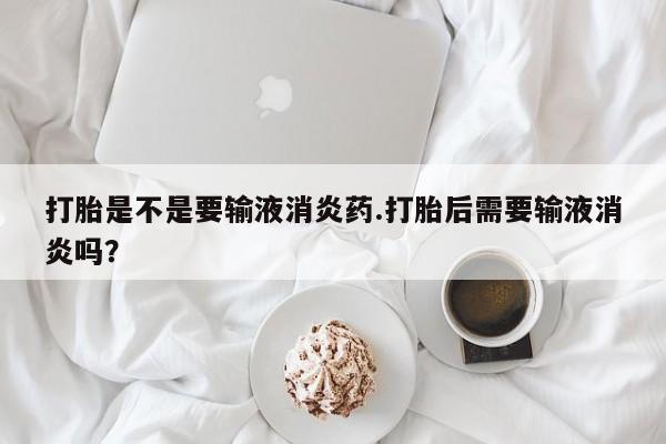 打胎药打胎是不是要输液消炎药.打胎后需要输液消炎吗？