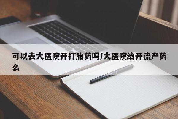 打胎药可以去大医院开打胎药吗/大医院给开流产药么
