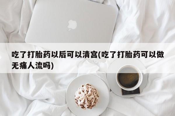 打胎药吃了打胎药以后可以清宫(吃了打胎药可以做无痛人流吗)