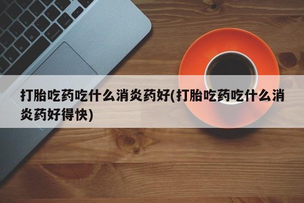 打胎药打胎吃药吃什么消炎药好(打胎吃药吃什么消炎药好得快)