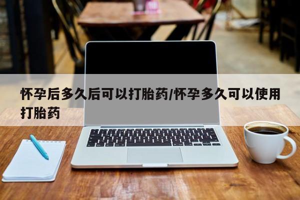 打胎药怀孕后多久后可以打胎药/怀孕多久可以使用打胎药