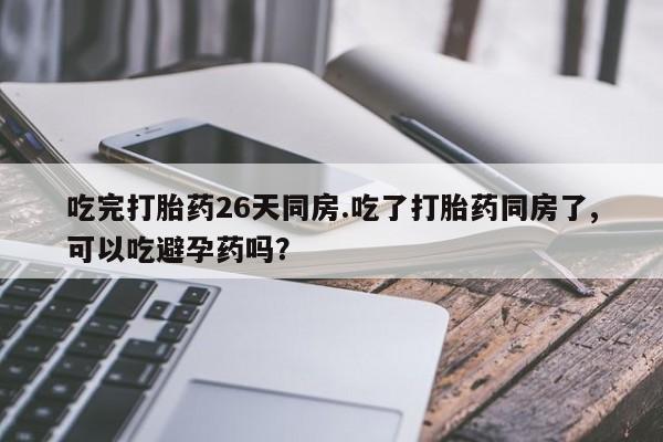 打胎药吃完打胎药26天同房.吃了打胎药同房了,可以吃避孕药吗？