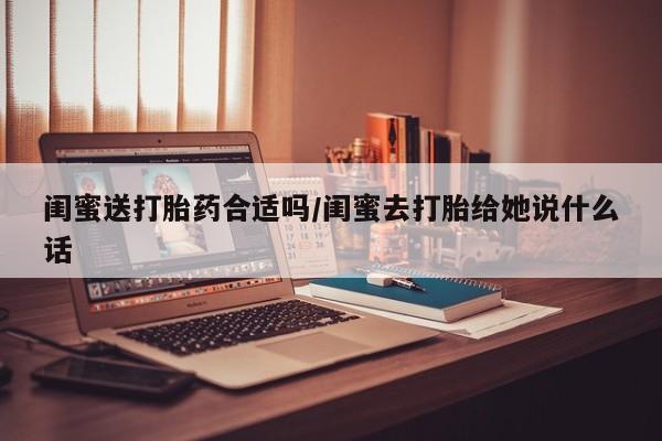 打胎药闺蜜送打胎药合适吗/闺蜜去打胎给她说什么话