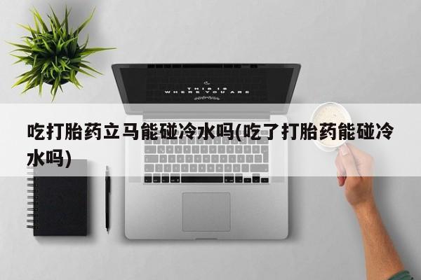 打胎药吃打胎药立马能碰冷水吗(吃了打胎药能碰冷水吗)