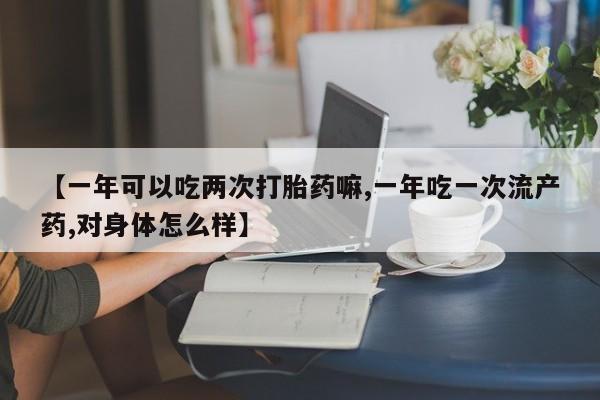 打胎药【一年可以吃两次打胎药嘛,一年吃一次流产药,对身体怎么样】