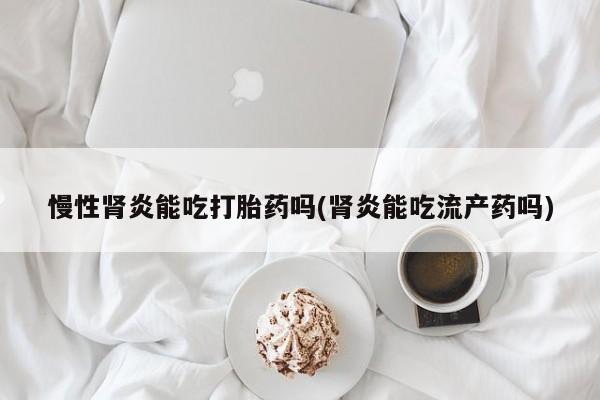 打胎药慢性肾炎能吃打胎药吗(肾炎能吃流产药吗)