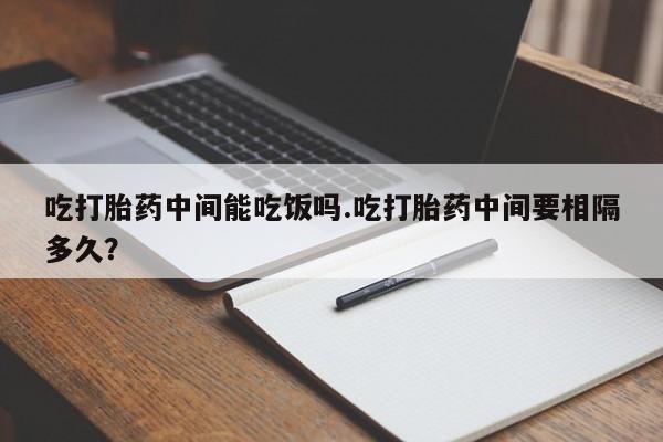 打胎药吃打胎药中间能吃饭吗.吃打胎药中间要相隔多久？
